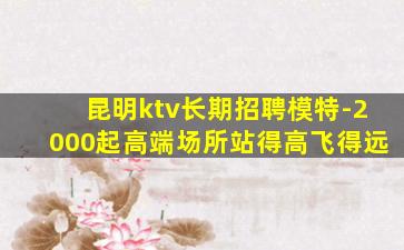 昆明ktv长期招聘模特-2000起高端场所站得高飞得远